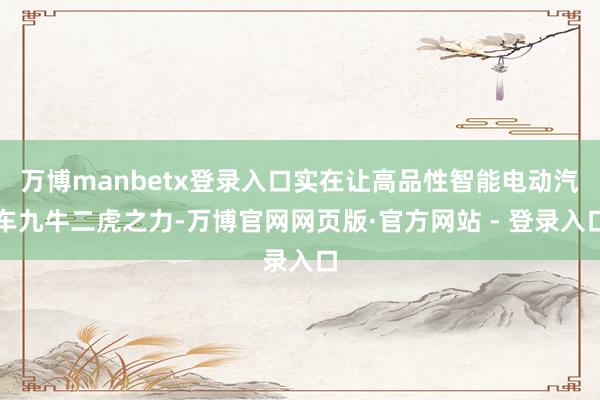 万博manbetx登录入口实在让高品性智能电动汽车九牛二虎之力-万博官网网页版·官方网站 - 登录入口