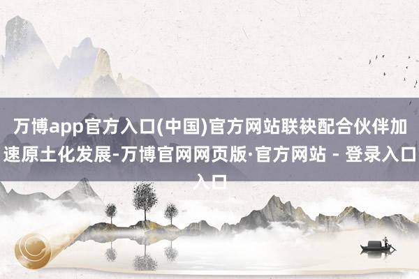 万博app官方入口(中国)官方网站联袂配合伙伴加速原土化发展-万博官网网页版·官方网站 - 登录入口