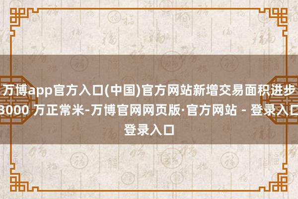 万博app官方入口(中国)官方网站新增交易面积进步3000 万正常米-万博官网网页版·官方网站 - 登录入口