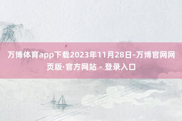 万博体育app下载2023年11月28日-万博官网网页版·官方网站 - 登录入口