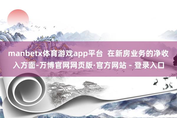 manbetx体育游戏app平台  在新房业务的净收入方面-万博官网网页版·官方网站 - 登录入口