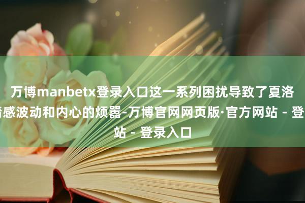 万博manbetx登录入口这一系列困扰导致了夏洛特的情感波动和内心的烦嚣-万博官网网页版·官方网站 - 登录入口