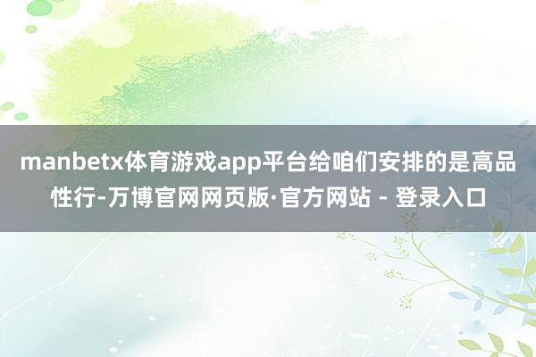 manbetx体育游戏app平台给咱们安排的是高品性行-万博官网网页版·官方网站 - 登录入口