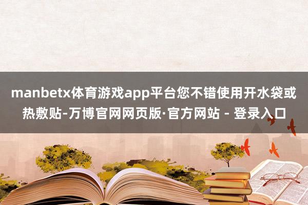 manbetx体育游戏app平台您不错使用开水袋或热敷贴-万博官网网页版·官方网站 - 登录入口