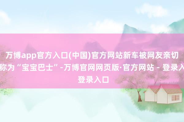 万博app官方入口(中国)官方网站新车被网友亲切名称为“宝宝巴士”-万博官网网页版·官方网站 - 登录入口