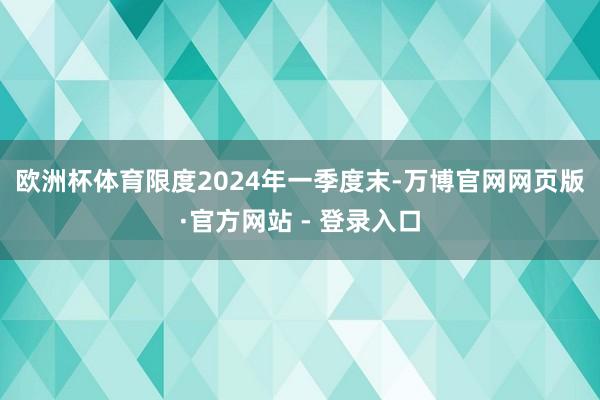 欧洲杯体育　　限度2024年一季度末-万博官网网页版·官方网站 - 登录入口