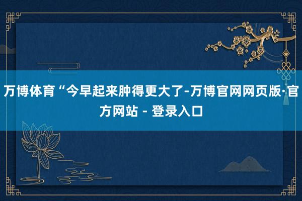 万博体育“今早起来肿得更大了-万博官网网页版·官方网站 - 登录入口