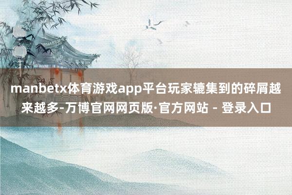 manbetx体育游戏app平台玩家辘集到的碎屑越来越多-万博官网网页版·官方网站 - 登录入口