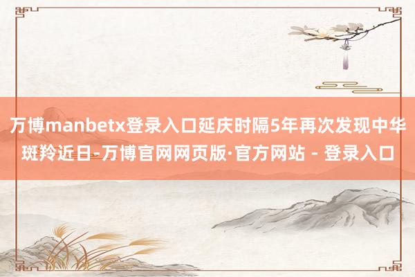 万博manbetx登录入口延庆时隔5年再次发现中华斑羚近日-万博官网网页版·官方网站 - 登录入口