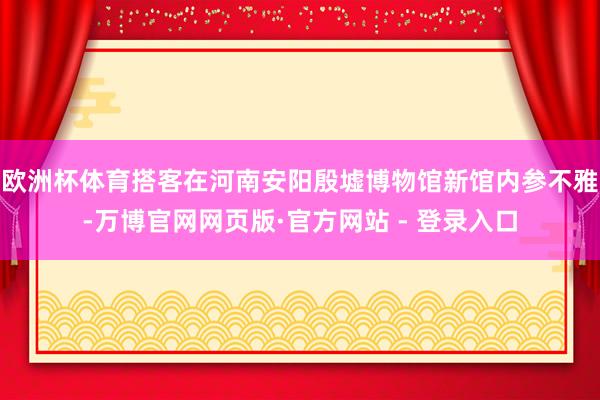 欧洲杯体育搭客在河南安阳殷墟博物馆新馆内参不雅-万博官网网页版·官方网站 - 登录入口