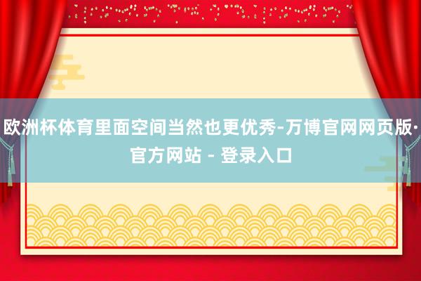 欧洲杯体育里面空间当然也更优秀-万博官网网页版·官方网站 - 登录入口