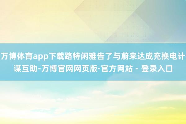 万博体育app下载路特闲雅告了与蔚来达成充换电计谋互助-万博官网网页版·官方网站 - 登录入口