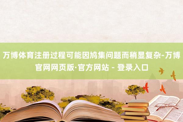 万博体育注册过程可能因鸠集问题而稍显复杂-万博官网网页版·官方网站 - 登录入口