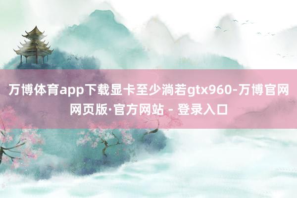 万博体育app下载显卡至少淌若gtx960-万博官网网页版·官方网站 - 登录入口