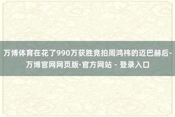 万博体育在花了990万获胜竞拍周鸿祎的迈巴赫后-万博官网网页版·官方网站 - 登录入口