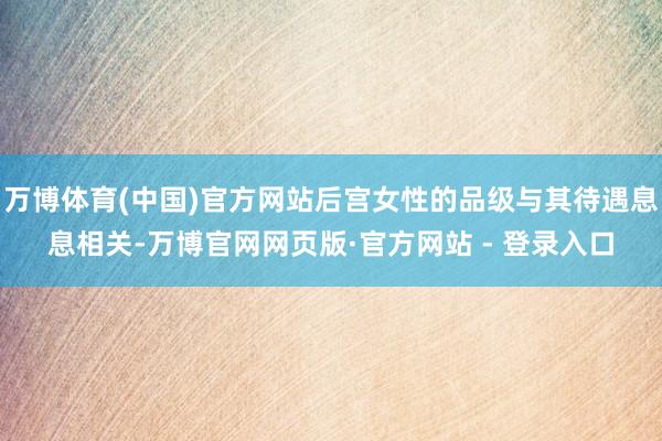 万博体育(中国)官方网站后宫女性的品级与其待遇息息相关-万博官网网页版·官方网站 - 登录入口