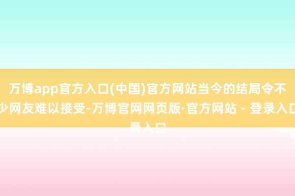 万博app官方入口(中国)官方网站当今的结局令不少网友难以接受-万博官网网页版·官方网站 - 登录入口