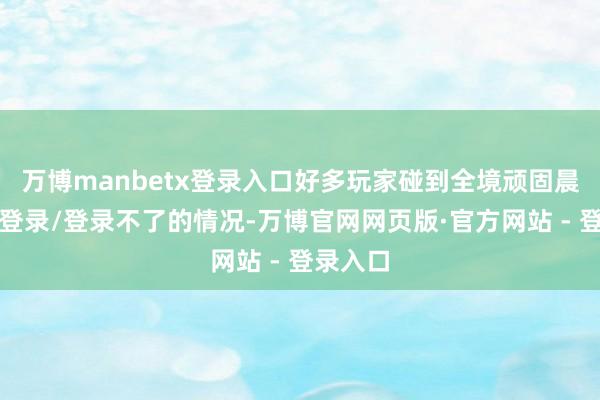 万博manbetx登录入口好多玩家碰到全境顽固晨曦无法登录/登录不了的情况-万博官网网页版·官方网站 - 登录入口