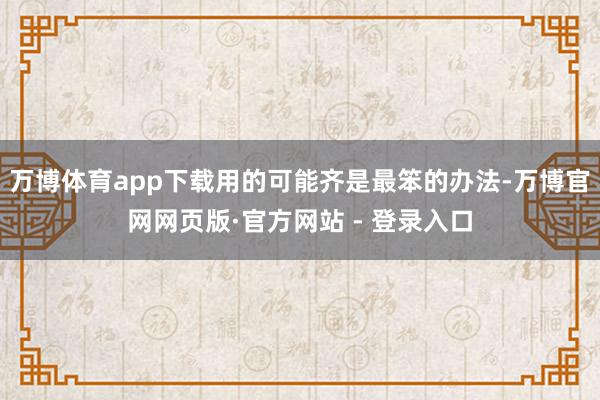 万博体育app下载用的可能齐是最笨的办法-万博官网网页版·官方网站 - 登录入口