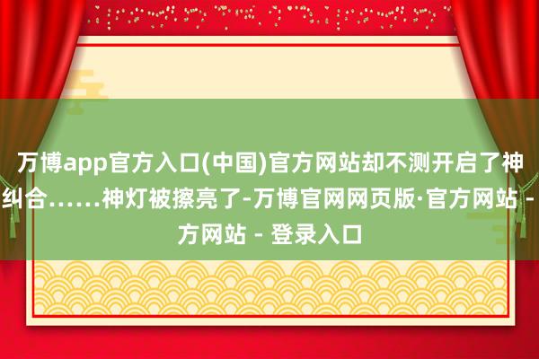 万博app官方入口(中国)官方网站却不测开启了神灯宇宙的纠合……神灯被擦亮了-万博官网网页版·官方网站 - 登录入口