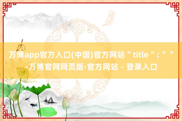 万博app官方入口(中国)官方网站＂title＂:＂＂-万博官网网页版·官方网站 - 登录入口