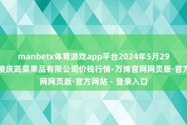 manbetx体育游戏app平台2024年5月29日新疆乌鲁木皆凌庆蔬菜果品有限公司价钱行情-万博官网网页版·官方网站 - 登录入口