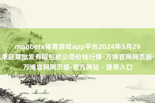 manbetx体育游戏app平台2024年5月29日庆阳市西峰西郊瓜果蔬菜批发有限包袱公司价钱行情-万博官网网页版·官方网站 - 登录入口