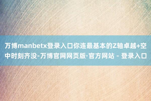 万博manbetx登录入口你连最基本的Z轴卓越+空中时刻齐没-万博官网网页版·官方网站 - 登录入口