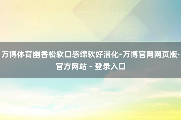 万博体育幽香松软口感绵软好消化-万博官网网页版·官方网站 - 登录入口