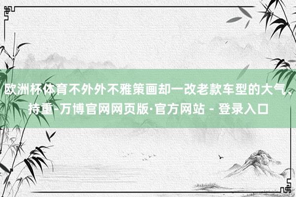 欧洲杯体育不外外不雅策画却一改老款车型的大气、持重-万博官网网页版·官方网站 - 登录入口