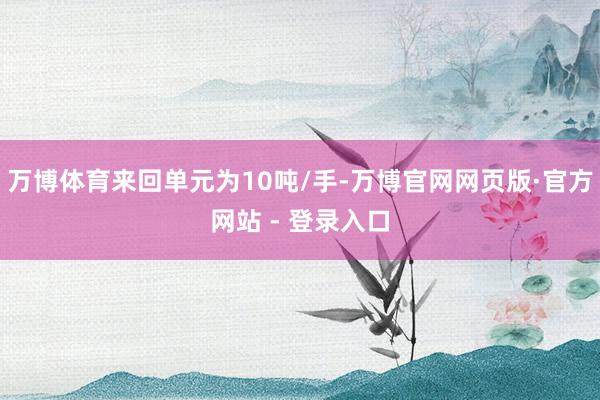 万博体育来回单元为10吨/手-万博官网网页版·官方网站 - 登录入口