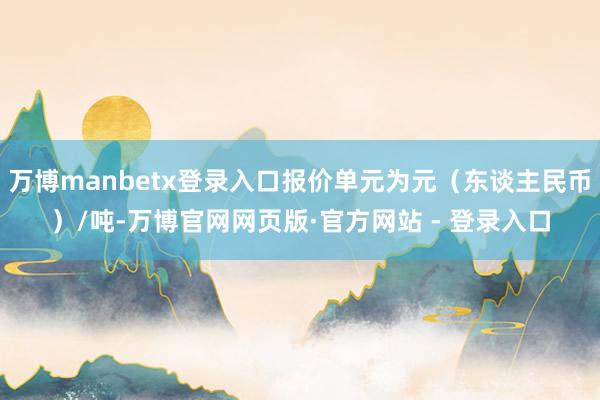 万博manbetx登录入口报价单元为元（东谈主民币）/吨-万博官网网页版·官方网站 - 登录入口