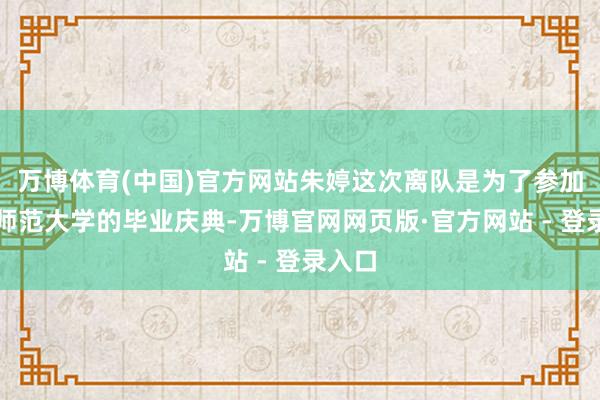 万博体育(中国)官方网站朱婷这次离队是为了参加北京师范大学的毕业庆典-万博官网网页版·官方网站 - 登录入口