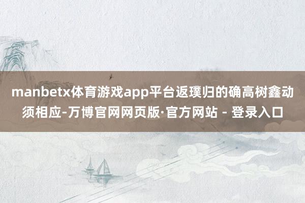 manbetx体育游戏app平台返璞归的确高树鑫动须相应-万博官网网页版·官方网站 - 登录入口