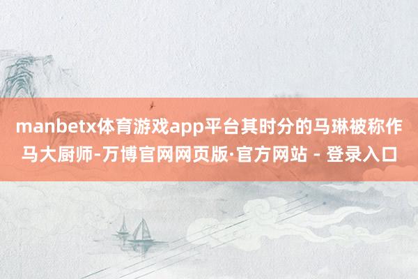 manbetx体育游戏app平台其时分的马琳被称作马大厨师-万博官网网页版·官方网站 - 登录入口