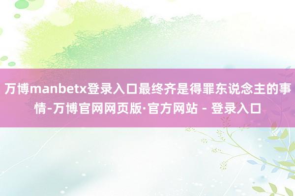 万博manbetx登录入口最终齐是得罪东说念主的事情-万博官网网页版·官方网站 - 登录入口