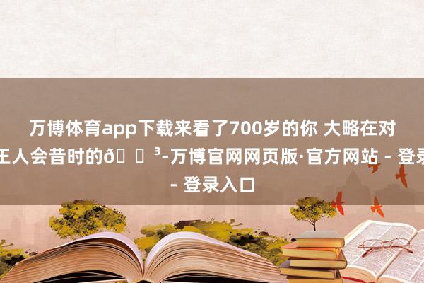 万博体育app下载来看了700岁的你 大略在对我说王人会昔时的🌳-万博官网网页版·官方网站 - 登录入口