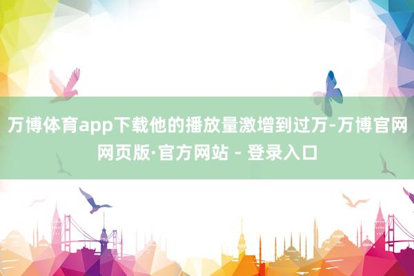 万博体育app下载他的播放量激增到过万-万博官网网页版·官方网站 - 登录入口