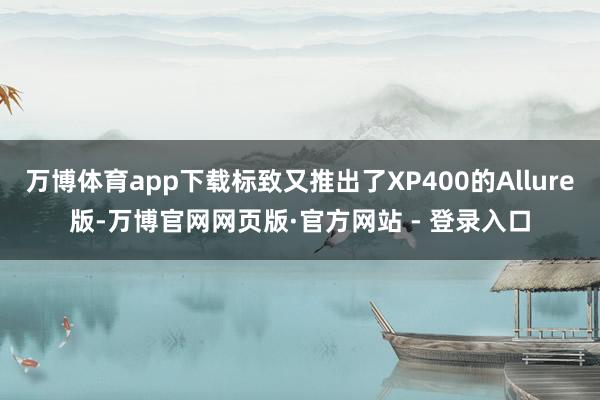 万博体育app下载标致又推出了XP400的Allure版-万博官网网页版·官方网站 - 登录入口