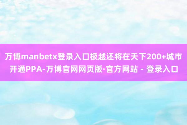 万博manbetx登录入口极越还将在天下200+城市开通PPA-万博官网网页版·官方网站 - 登录入口