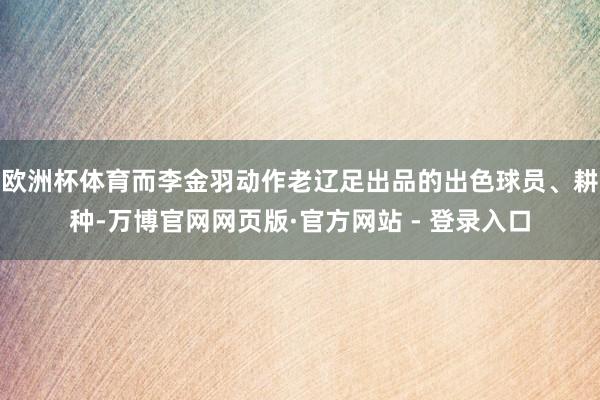 欧洲杯体育而李金羽动作老辽足出品的出色球员、耕种-万博官网网页版·官方网站 - 登录入口