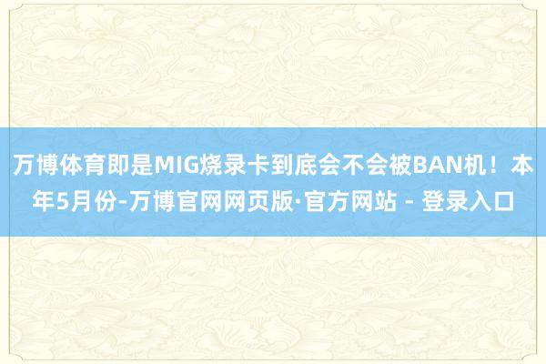 万博体育即是MIG烧录卡到底会不会被BAN机！本年5月份-万博官网网页版·官方网站 - 登录入口