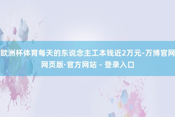 欧洲杯体育每天的东说念主工本钱近2万元-万博官网网页版·官方网站 - 登录入口