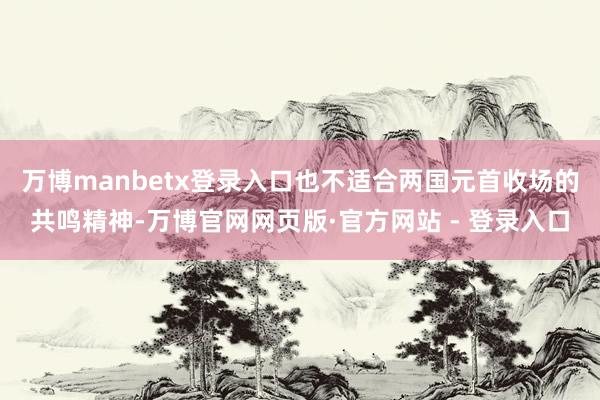 万博manbetx登录入口也不适合两国元首收场的共鸣精神-万博官网网页版·官方网站 - 登录入口