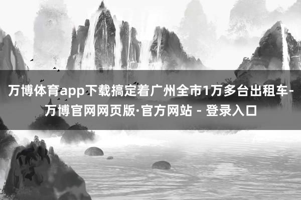 万博体育app下载搞定着广州全市1万多台出租车-万博官网网页版·官方网站 - 登录入口