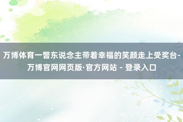 万博体育一瞥东说念主带着幸福的笑颜走上受奖台-万博官网网页版·官方网站 - 登录入口