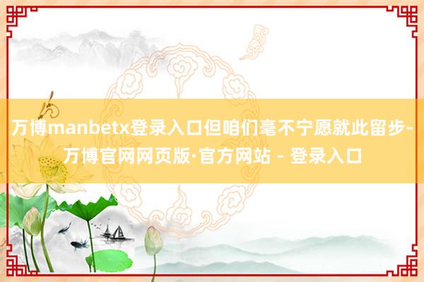 万博manbetx登录入口但咱们毫不宁愿就此留步-万博官网网页版·官方网站 - 登录入口