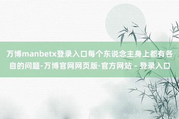 万博manbetx登录入口每个东说念主身上都有各自的问题-万博官网网页版·官方网站 - 登录入口