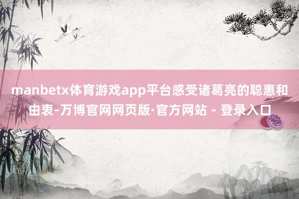 manbetx体育游戏app平台感受诸葛亮的聪惠和由衷-万博官网网页版·官方网站 - 登录入口