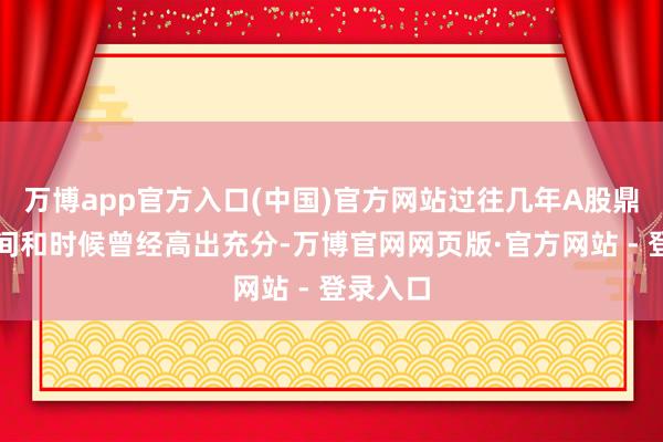 万博app官方入口(中国)官方网站过往几年A股鼎新的空间和时候曾经高出充分-万博官网网页版·官方网站 - 登录入口